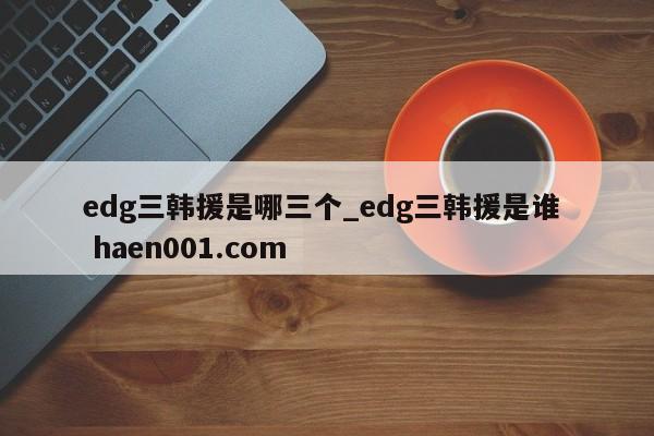 edg三韩援是哪三个_edg三韩援是谁  haen001.com
