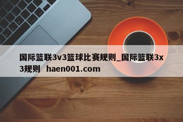 国际篮联3v3篮球比赛规则_国际篮联3x3规则  haen001.com