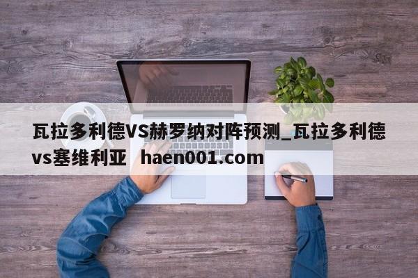瓦拉多利德VS赫罗纳对阵预测_瓦拉多利德vs塞维利亚  haen001.com
