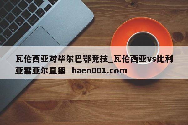 瓦伦西亚对毕尔巴鄂竞技_瓦伦西亚vs比利亚雷亚尔直播  haen001.com