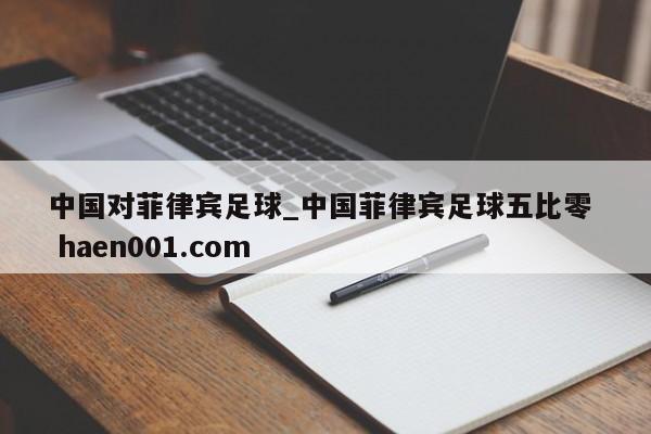 中国对菲律宾足球_中国菲律宾足球五比零  haen001.com