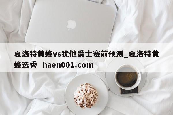 夏洛特黄蜂vs犹他爵士赛前预测_夏洛特黄蜂选秀  haen001.com
