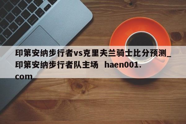 印第安纳步行者vs克里夫兰骑士比分预测_印第安纳步行者队主场  haen001.com