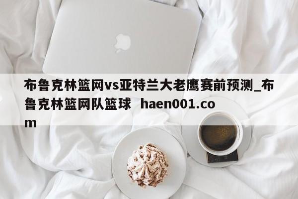布鲁克林篮网vs亚特兰大老鹰赛前预测_布鲁克林篮网队篮球  haen001.com