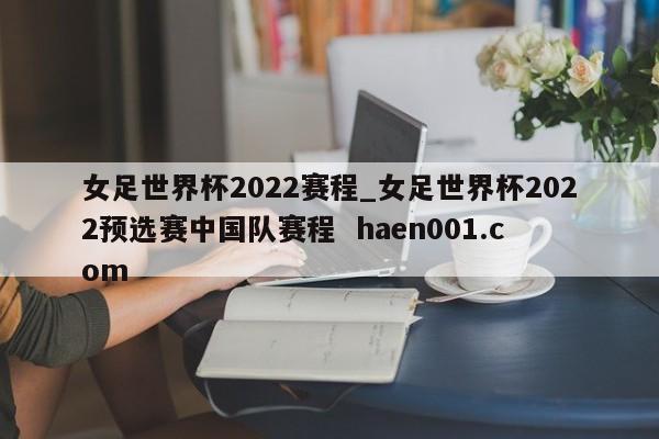 女足世界杯2022赛程_女足世界杯2022预选赛中国队赛程  haen001.com