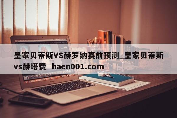 皇家贝蒂斯VS赫罗纳赛前预测_皇家贝蒂斯vs赫塔费  haen001.com