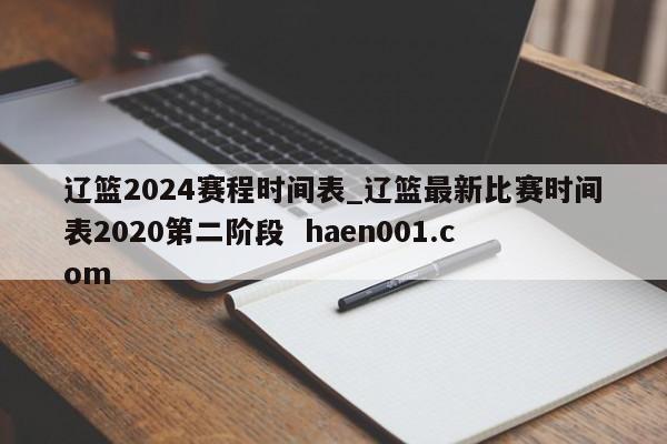 辽篮2024赛程时间表_辽篮最新比赛时间表2020第二阶段  haen001.com