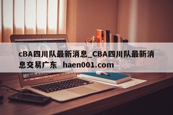 cBA四川队最新消息_CBA四川队最新消息交易广东  haen001.com