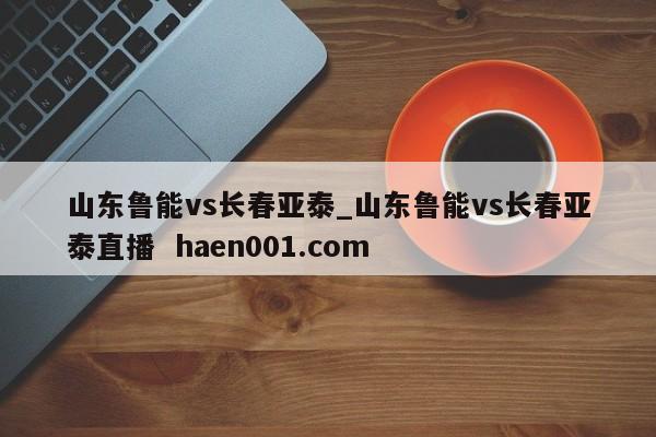 山东鲁能vs长春亚泰_山东鲁能vs长春亚泰直播  haen001.com