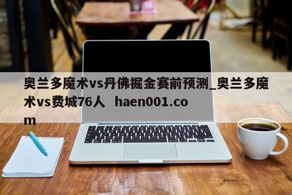 奥兰多魔术vs丹佛掘金赛前预测_奥兰多魔术vs费城76人  haen001.com