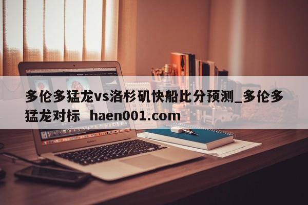 多伦多猛龙vs洛杉矶快船比分预测_多伦多猛龙对标  haen001.com