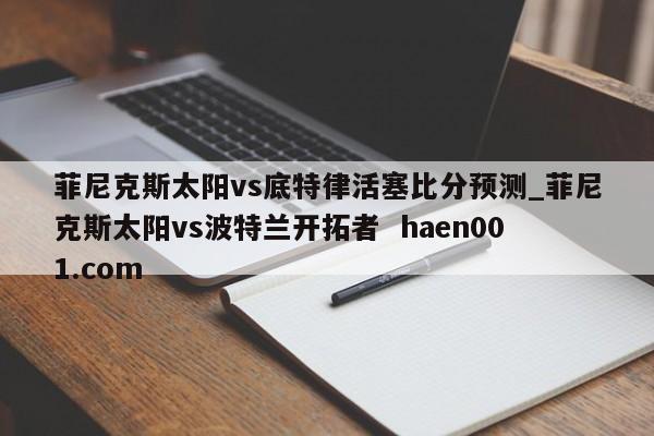 菲尼克斯太阳vs底特律活塞比分预测_菲尼克斯太阳vs波特兰开拓者  haen001.com