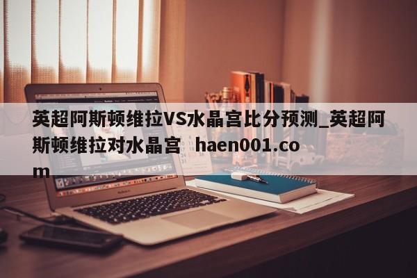英超阿斯顿维拉VS水晶宫比分预测_英超阿斯顿维拉对水晶宫  haen001.com