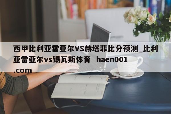 西甲比利亚雷亚尔VS赫塔菲比分预测_比利亚雷亚尔vs锡瓦斯体育  haen001.com