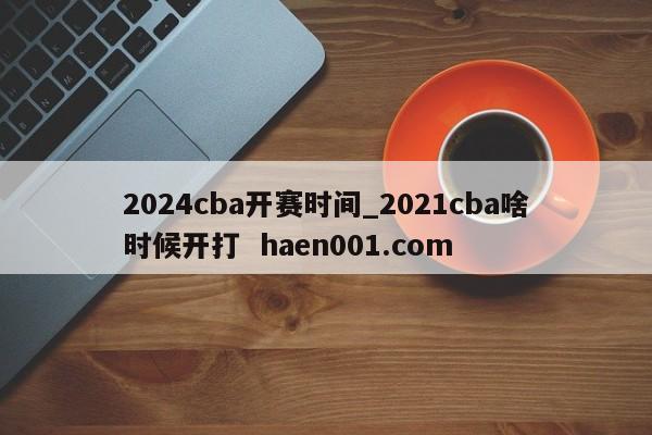2024cba开赛时间_2021cba啥时候开打  haen001.com