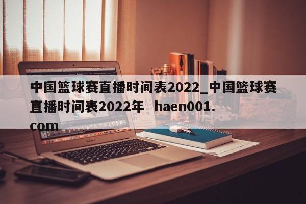 中国篮球赛直播时间表2022_中国篮球赛直播时间表2022年  haen001.com