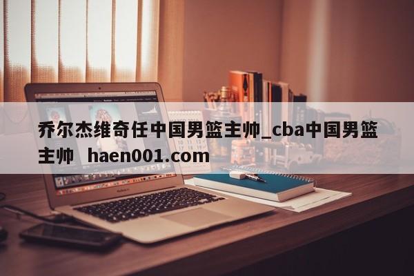 乔尔杰维奇任中国男篮主帅_cba中国男篮主帅  haen001.com