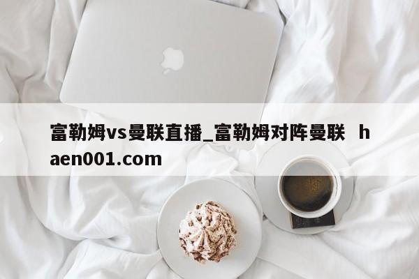 富勒姆vs曼联直播_富勒姆对阵曼联  haen001.com