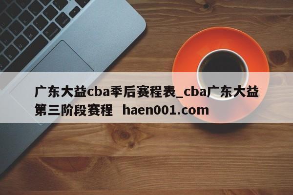 广东大益cba季后赛程表_cba广东大益第三阶段赛程  haen001.com