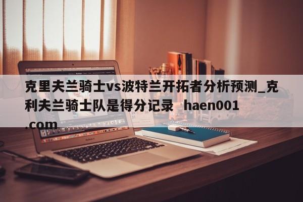 克里夫兰骑士vs波特兰开拓者分析预测_克利夫兰骑士队是得分记录  haen001.com