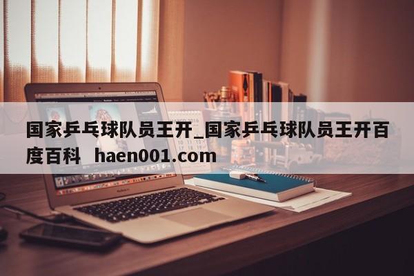 国家乒乓球队员王开_国家乒乓球队员王开百度百科  haen001.com