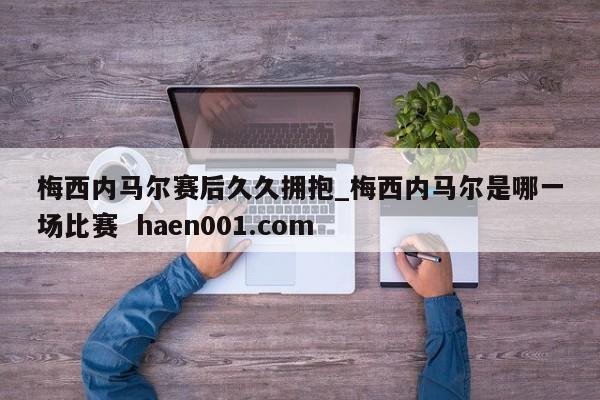梅西内马尔赛后久久拥抱_梅西内马尔是哪一场比赛  haen001.com