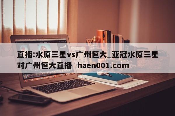 直播:水原三星vs广州恒大_亚冠水原三星对广州恒大直播  haen001.com