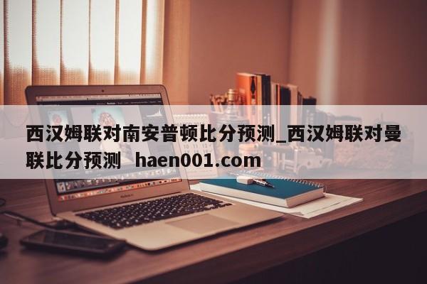西汉姆联对南安普顿比分预测_西汉姆联对曼联比分预测  haen001.com