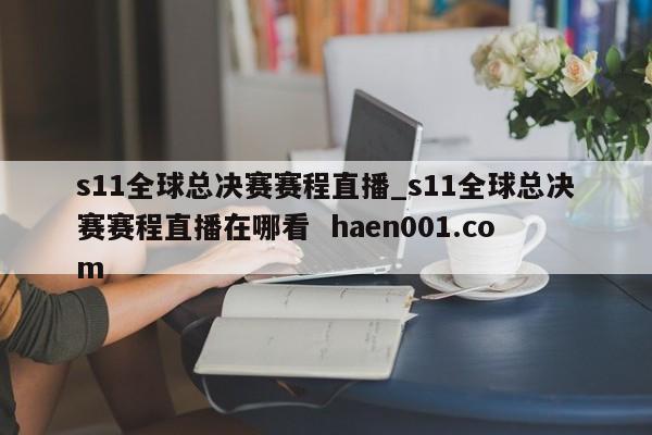 s11全球总决赛赛程直播_s11全球总决赛赛程直播在哪看  haen001.com