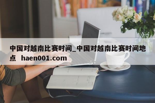 中国对越南比赛时间_中国对越南比赛时间地点  haen001.com