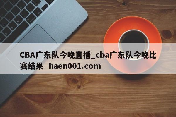 CBA广东队今晚直播_cba广东队今晚比赛结果  haen001.com