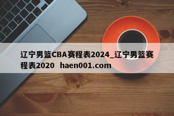 辽宁男篮CBA赛程表2024_辽宁男篮赛程表2020  haen001.com