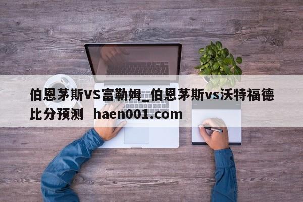 伯恩茅斯VS富勒姆_伯恩茅斯vs沃特福德比分预测  haen001.com