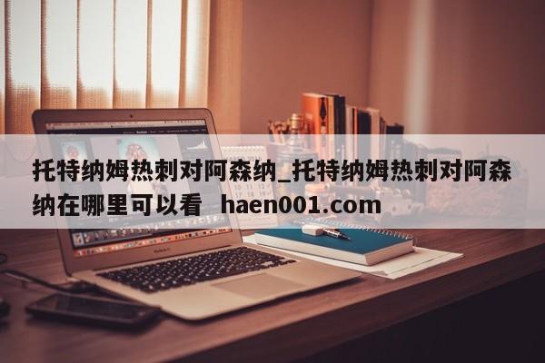 托特纳姆热刺对阿森纳_托特纳姆热刺对阿森纳在哪里可以看  haen001.com