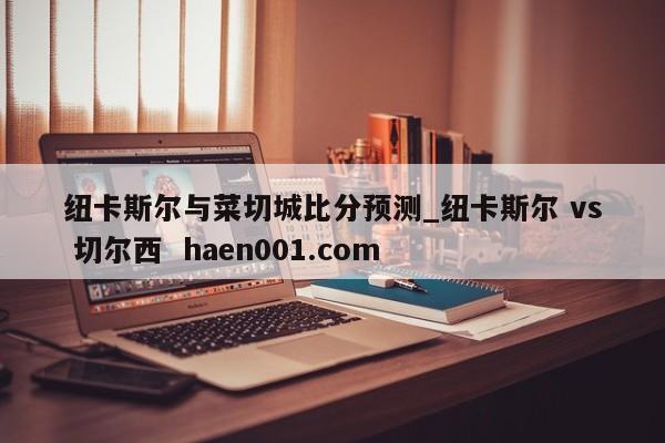 纽卡斯尔与菜切城比分预测_纽卡斯尔 vs 切尔西  haen001.com