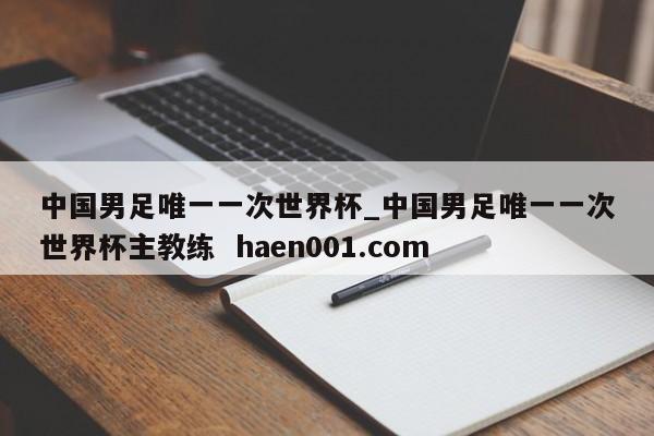 中国男足唯一一次世界杯_中国男足唯一一次世界杯主教练  haen001.com