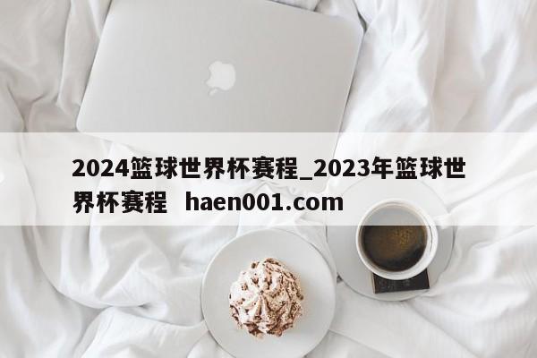 2024篮球世界杯赛程_2023年篮球世界杯赛程  haen001.com