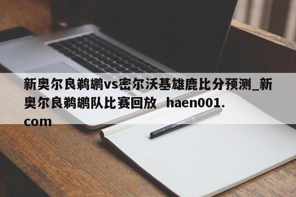 新奥尔良鹈鹕vs密尔沃基雄鹿比分预测_新奥尔良鹈鹕队比赛回放  haen001.com
