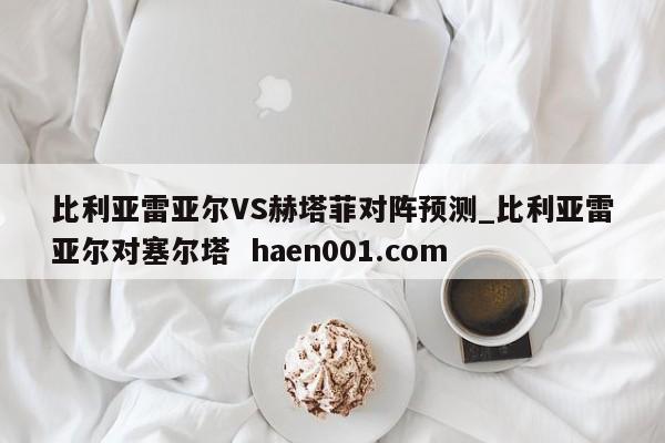 比利亚雷亚尔VS赫塔菲对阵预测_比利亚雷亚尔对塞尔塔  haen001.com