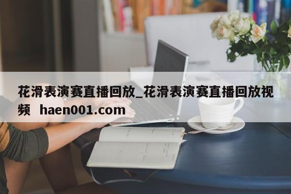 花滑表演赛直播回放_花滑表演赛直播回放视频  haen001.com
