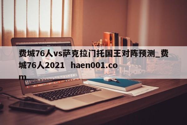 费城76人vs萨克拉门托国王对阵预测_费城76人2021  haen001.com