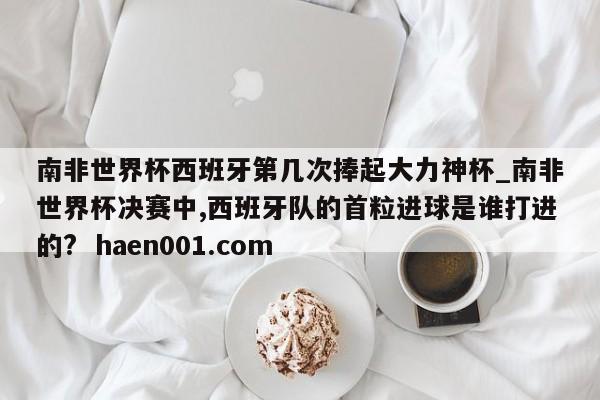 南非世界杯西班牙第几次捧起大力神杯_南非世界杯决赛中,西班牙队的首粒进球是谁打进的?  haen001.com