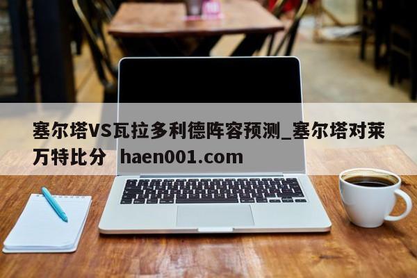 塞尔塔VS瓦拉多利德阵容预测_塞尔塔对莱万特比分  haen001.com