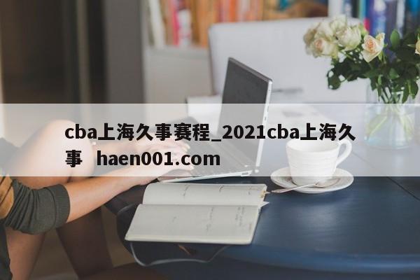 cba上海久事赛程_2021cba上海久事  haen001.com