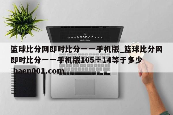 篮球比分网即时比分一一手机版_篮球比分网即时比分一一手机版105÷14等于多少  haen001.com