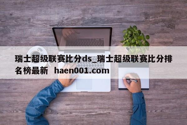 瑞士超级联赛比分ds_瑞士超级联赛比分排名榜最新  haen001.com