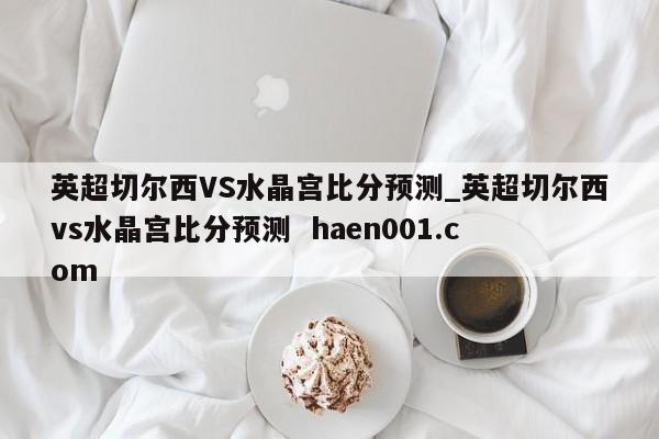 英超切尔西VS水晶宫比分预测_英超切尔西vs水晶宫比分预测  haen001.com