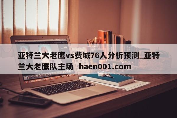 亚特兰大老鹰vs费城76人分析预测_亚特兰大老鹰队主场  haen001.com