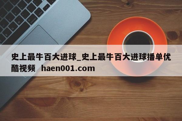 史上最牛百大进球_史上最牛百大进球播单优酷视频  haen001.com