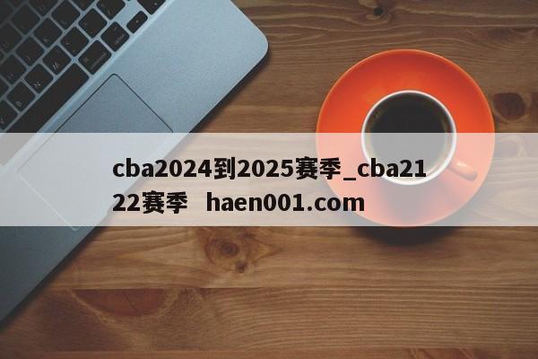cba2024到2025赛季_cba2122赛季  haen001.com